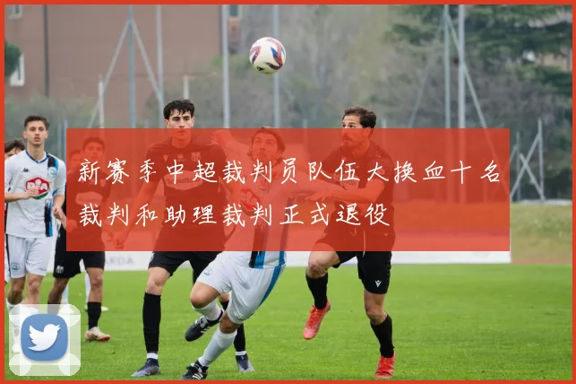 新赛季中超裁判员队伍大换血十名裁判和助理裁判正式退役