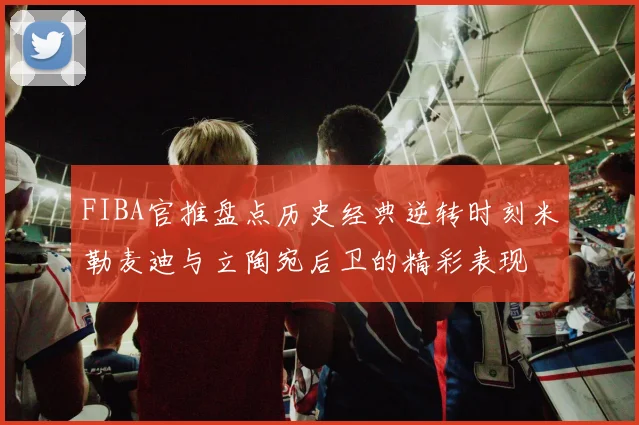 FIBA官推盘点历史经典逆转时刻米勒麦迪与立陶宛后卫的精彩表现