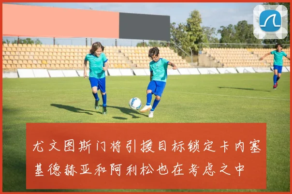 尤文图斯门将引援目标锁定卡内塞基德赫亚和阿利松也在考虑之中