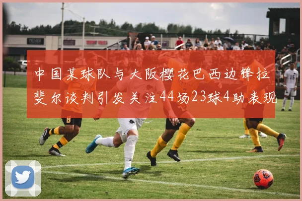 中国某球队与大阪樱花巴西边锋拉斐尔谈判引发关注44场23球4助表现抢眼