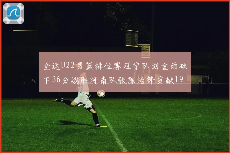 全运U22男篮排位赛辽宁队刘金雨砍下36分战胜河南队张陈治锋贡献19分17篮板