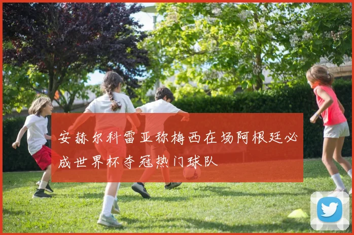 安赫尔科雷亚称梅西在场阿根廷必成世界杯夺冠热门球队