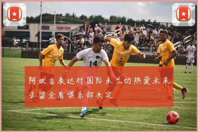 阿坎吉表达对国际米兰的热爱未来去留全看俱乐部决定