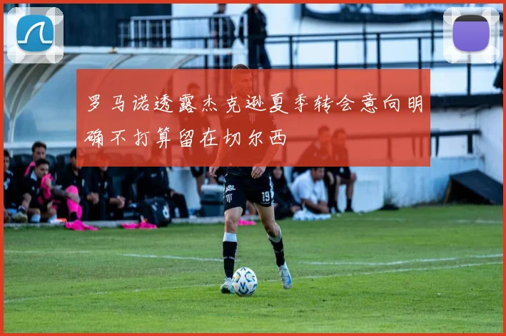 罗马诺透露杰克逊夏季转会意向明确不打算留在切尔西