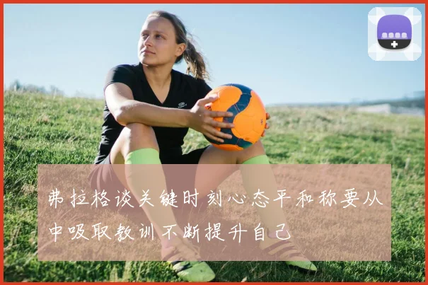 弗拉格谈关键时刻心态平和称要从中吸取教训不断提升自己