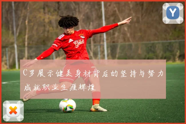 C罗展示健美身材背后的坚持与努力成就职业生涯辉煌