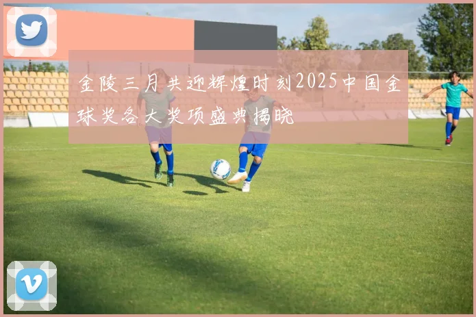 金陵三月共迎辉煌时刻2025中国金球奖各大奖项盛典揭晓