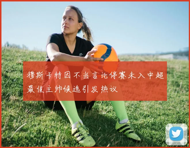 穆斯卡特因不当言论停赛未入中超最佳主帅候选引发热议