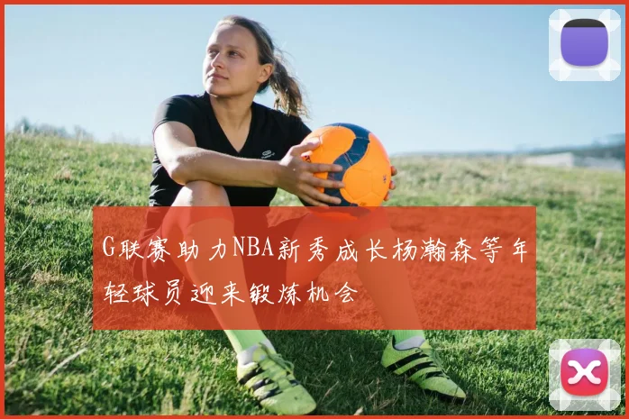 G联赛助力NBA新秀成长杨瀚森等年轻球员迎来锻炼机会