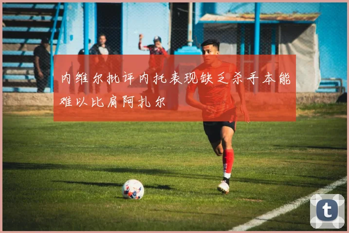 内维尔批评内托表现缺乏杀手本能难以比肩阿扎尔