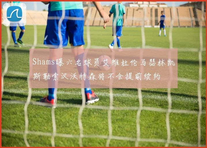Shams曝六名球员艾维杜伦马瑟林凯斯勒索汉沃特森将不会提前续约