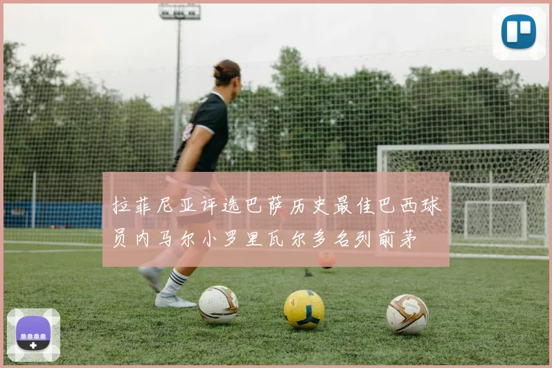 拉菲尼亚评选巴萨历史最佳巴西球员内马尔小罗里瓦尔多名列前茅