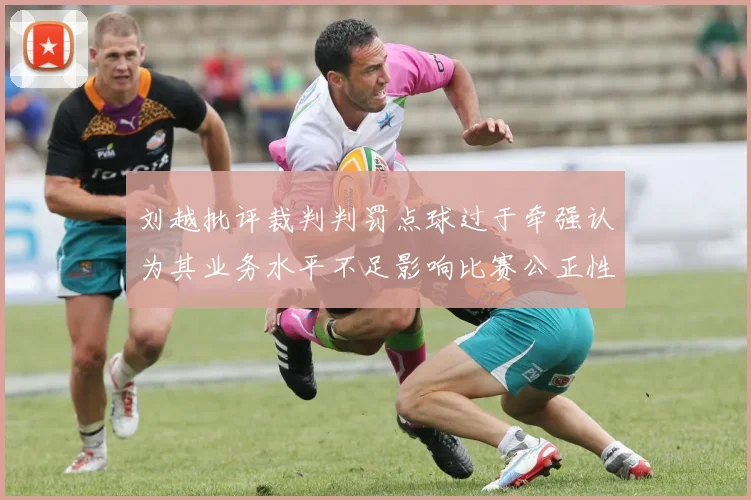 刘越批评裁判判罚点球过于牵强认为其业务水平不足影响比赛公正性
